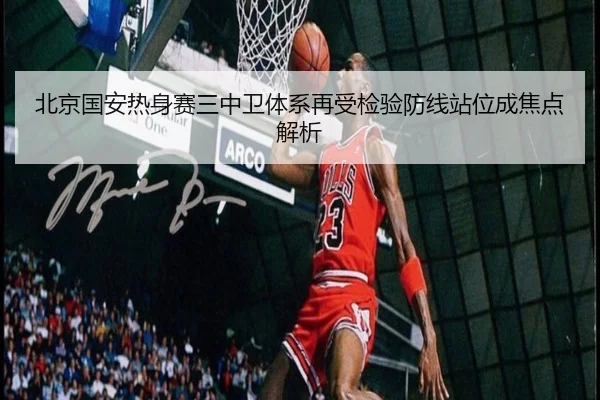 北京国安热身赛三中卫体系再受检验防线站位成焦点解析
